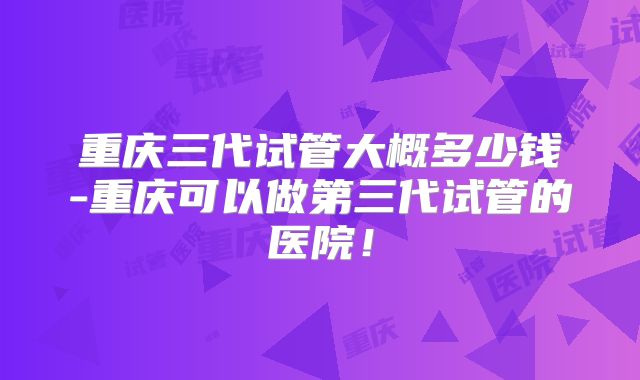 重庆三代试管大概多少钱-重庆可以做第三代试管的医院！