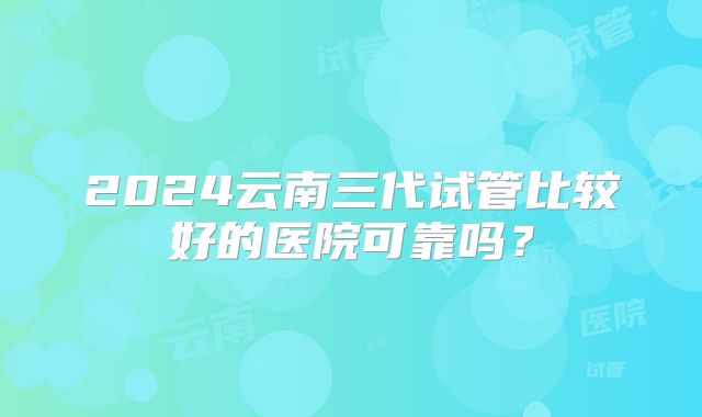 2024云南三代试管比较好的医院可靠吗？