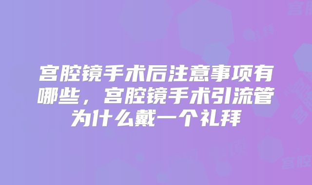 宫腔镜手术后注意事项有哪些，宫腔镜手术引流管为什么戴一个礼拜