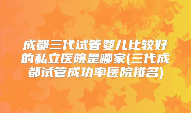 成都三代试管婴儿比较好的私立医院是哪家(三代成都试管成功率医院排名)