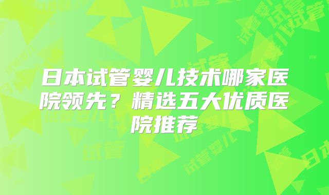 日本试管婴儿技术哪家医院领先？精选五大优质医院推荐
