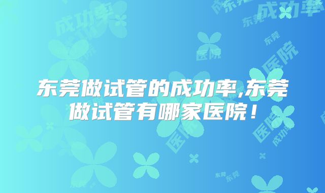 东莞做试管的成功率,东莞做试管有哪家医院！