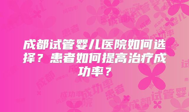 成都试管婴儿医院如何选择？患者如何提高治疗成功率？