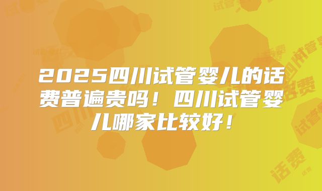2025四川试管婴儿的话费普遍贵吗!四川试管婴儿哪家比较好!