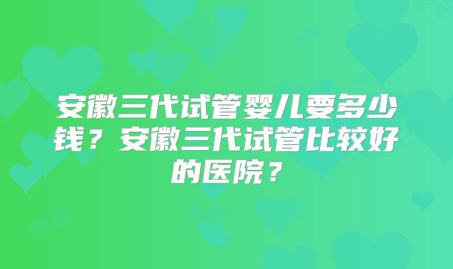 安徽三代试管婴儿要多少钱?安徽三代试管比较好的医院?