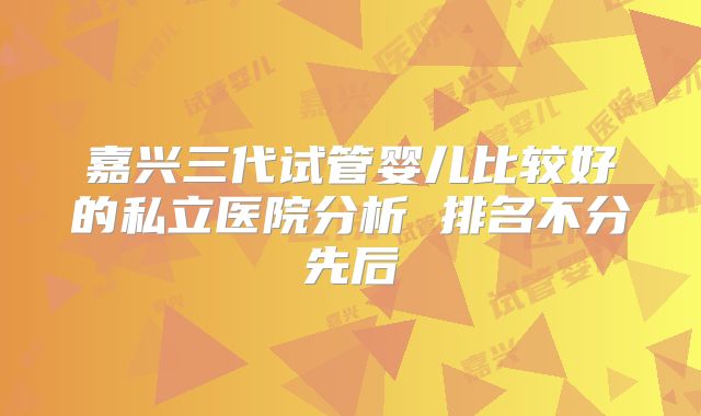 嘉兴三代试管婴儿比较好的私立医院分析 排名不分先后
