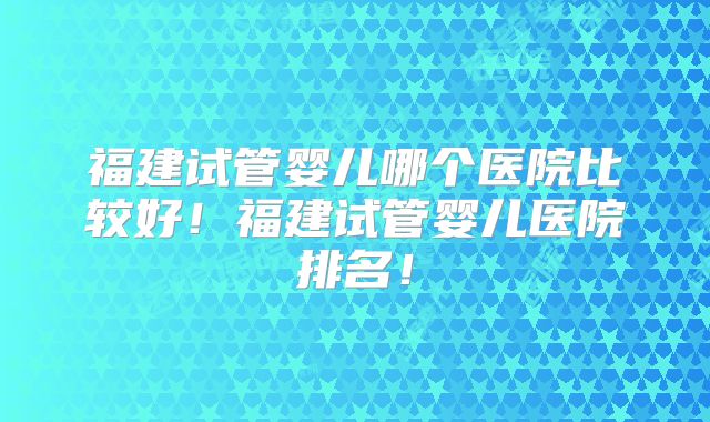 福建试管婴儿哪个医院比较好！福建试管婴儿医院排名！