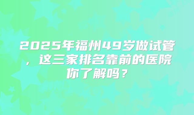 2025年福州49岁做试管,这三家排名靠前的医院你了解吗?