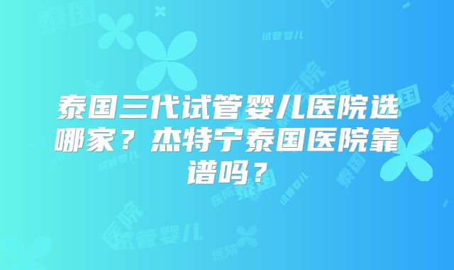 泰国三代试管婴儿医院选哪家？杰特宁泰国医院靠谱吗？