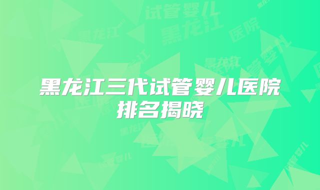 黑龙江三代试管婴儿医院排名揭晓