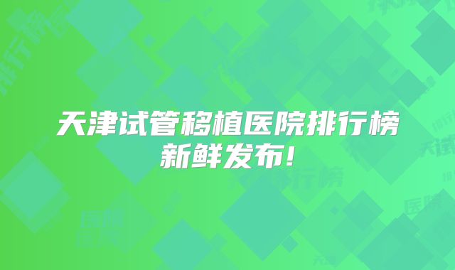 天津试管移植医院排行榜新鲜发布!
