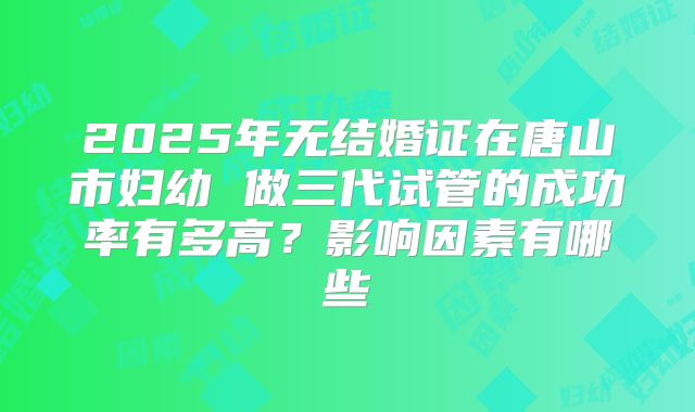 2025年无结婚证在唐山市妇幼 做三代试管的成功率有多高？影响因素有哪些
