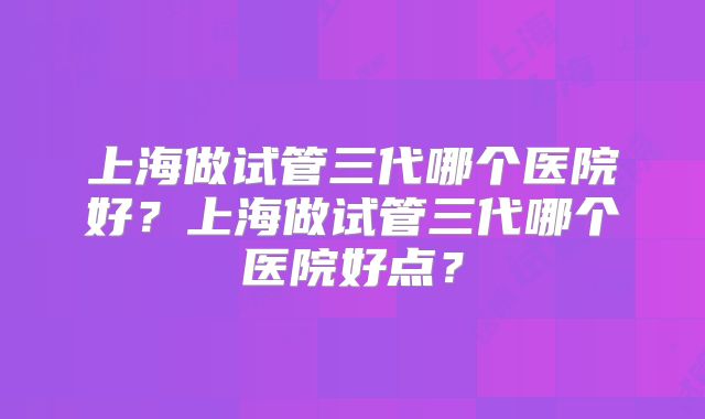 上海做试管三代哪个医院好？上海做试管三代哪个医院好点？