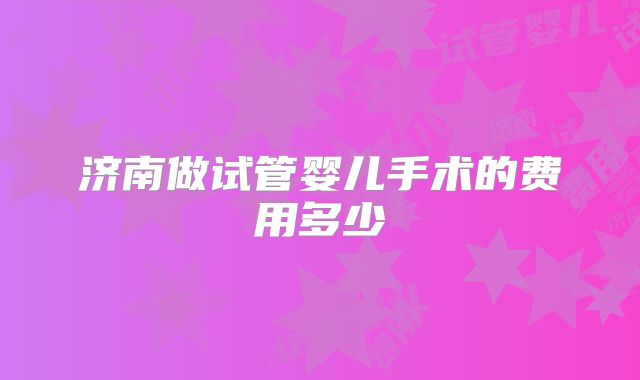 济南做试管婴儿手术的费用多少