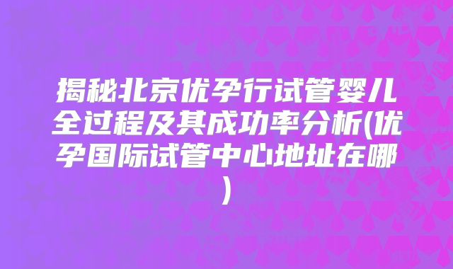 揭秘北京优孕行试管婴儿全过程及其成功率分析(优孕国际试管中心地址在哪)