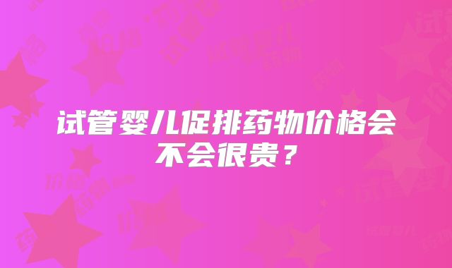 试管婴儿促排药物价格会不会很贵？