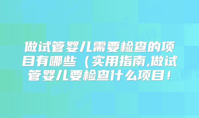 做试管婴儿需要检查的项目有哪些（实用指南,做试管婴儿要检查什么项目！