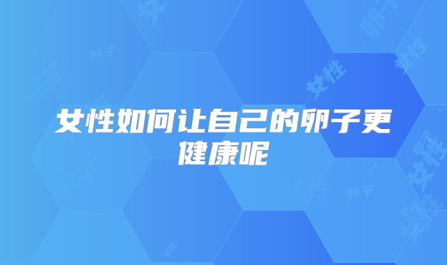 女性如何让自己的卵子更健康呢