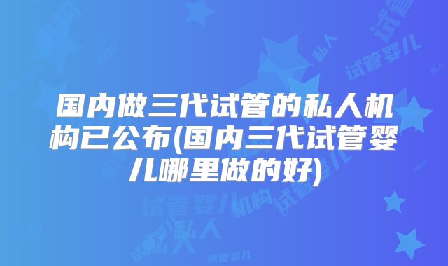 国内做三代试管的私人机构已公布(国内三代试管婴儿哪里做的好)