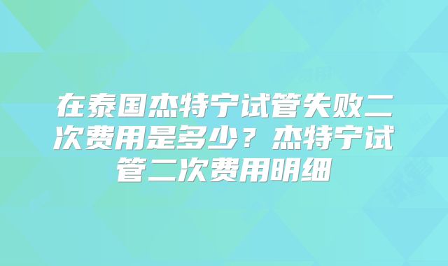 在泰国杰特宁试管失败二次费用是多少？杰特宁试管二次费用明细