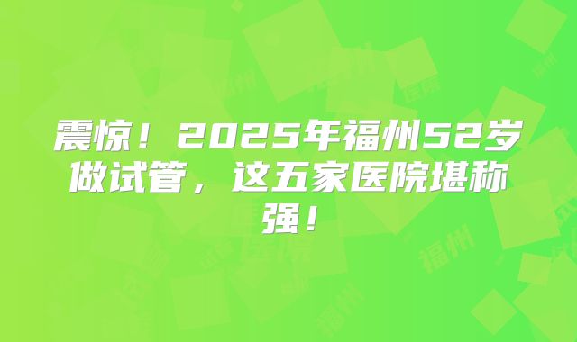 震惊！2025年福州52岁做试管，这五家医院堪称强！