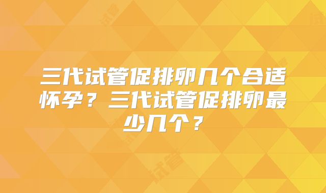 三代试管促排卵几个合适怀孕？三代试管促排卵最少几个？