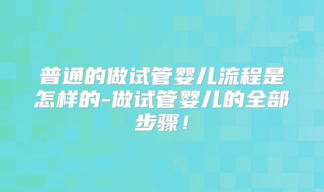 普通的做试管婴儿流程是怎样的-做试管婴儿的全部步骤!
