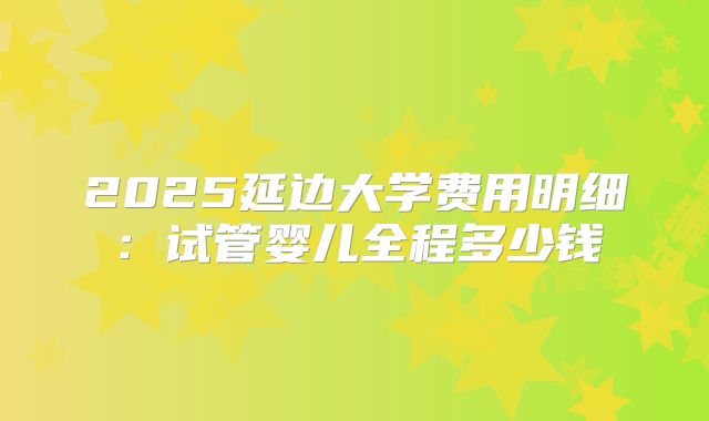 2025延边大学费用明细：试管婴儿全程多少钱