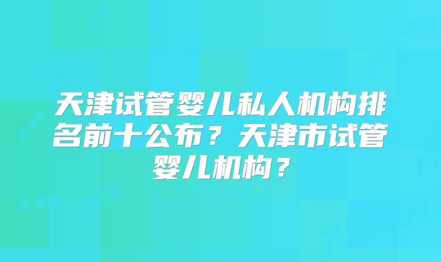 天津试管婴儿私人机构排名前十公布?天津市试管婴儿机构?