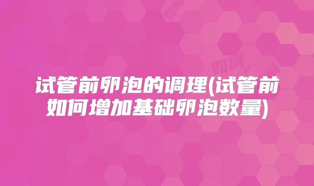 试管前卵泡的调理(试管前如何增加基础卵泡数量)