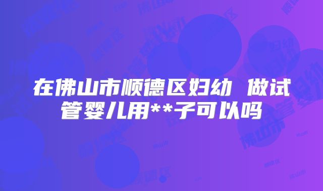 在佛山市顺德区妇幼 做试管婴儿用**子可以吗