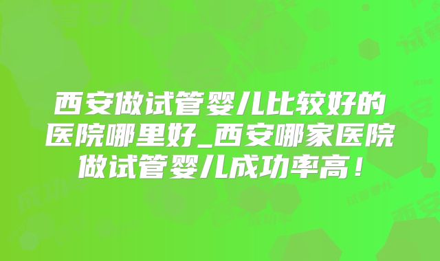 西安做试管婴儿比较好的医院哪里好_西安哪家医院做试管婴儿成功率高！