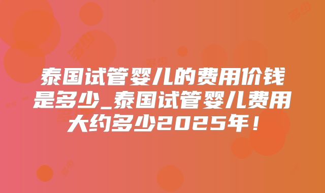 泰国试管婴儿的费用价钱是多少_泰国试管婴儿费用大约多少2025年!
