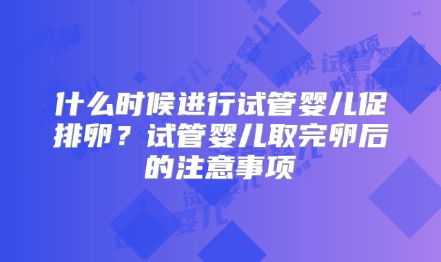 什么时候进行试管婴儿促排卵？试管婴儿取完卵后的注意事项
