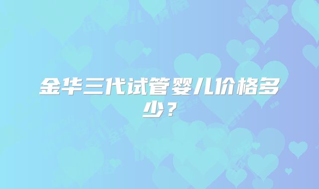 金华三代试管婴儿价格多少？