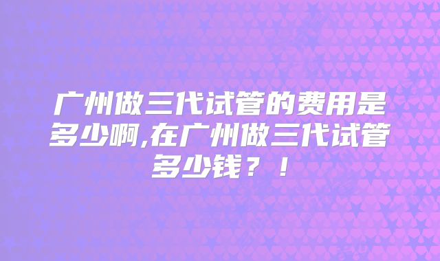 广州做三代试管的费用是多少啊,在广州做三代试管多少钱？！