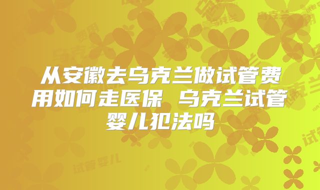 从安徽去乌克兰做试管费用如何走医保 乌克兰试管婴儿犯法吗