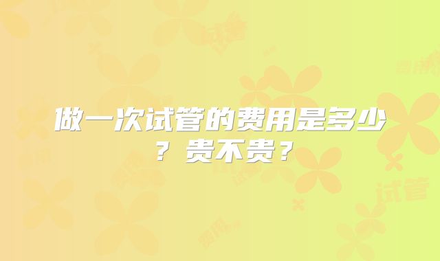 做一次试管的费用是多少?贵不贵?