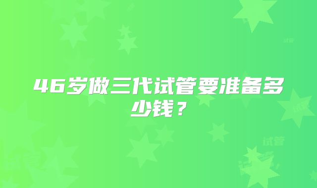 46岁做三代试管要准备多少钱？