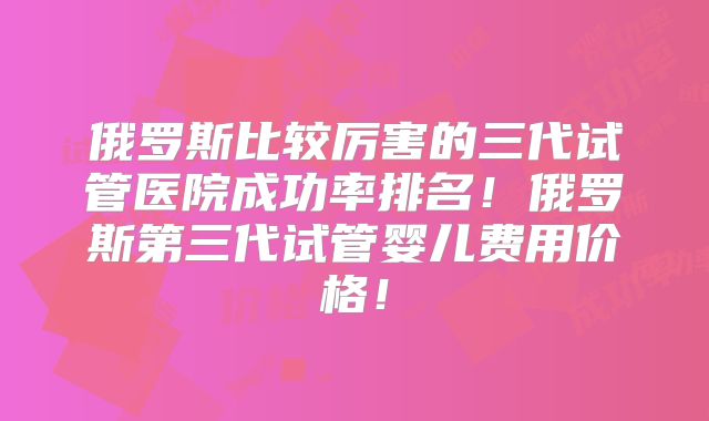 俄罗斯比较厉害的三代试管医院成功率排名！俄罗斯第三代试管婴儿费用价格！