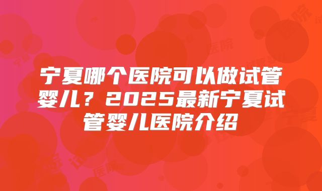 宁夏哪个医院可以做试管婴儿?2025最新宁夏试管婴儿医院介绍