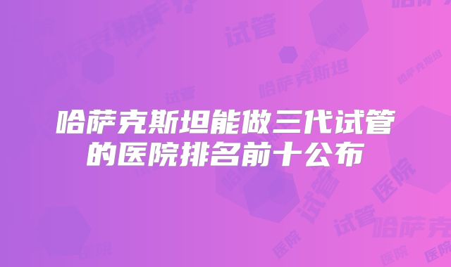 哈萨克斯坦能做三代试管的医院排名前十公布