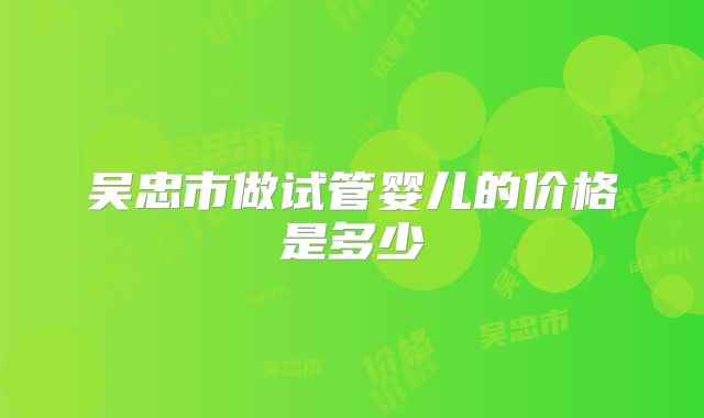吴忠市做试管婴儿的价格是多少