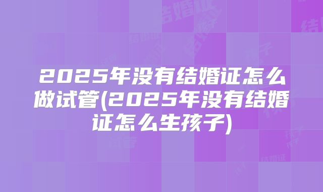 2025年没有结婚证怎么做试管(2025年没有结婚证怎么生孩子)
