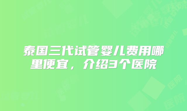 泰国三代试管婴儿费用哪里便宜，介绍3个医院