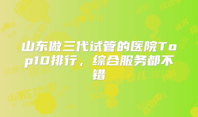 山东做三代试管的医院Top10排行，综合服务都不错