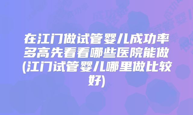 在江门做试管婴儿成功率多高先看看哪些医院能做(江门试管婴儿哪里做比较好)