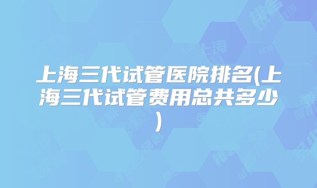上海三代试管医院排名(上海三代试管费用总共多少)