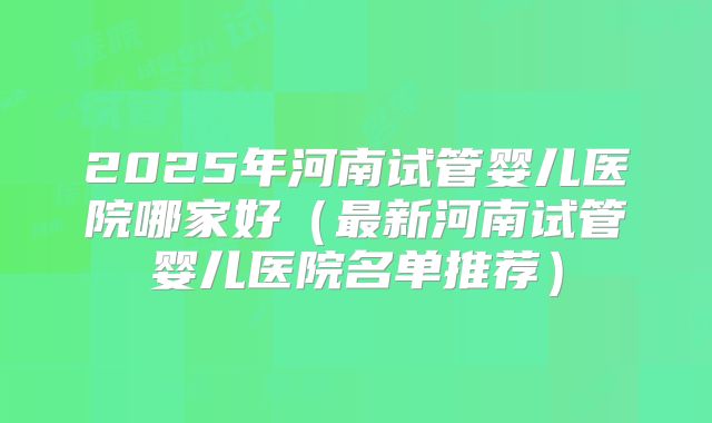 2025年河南试管婴儿医院哪家好（最新河南试管婴儿医院名单推荐）