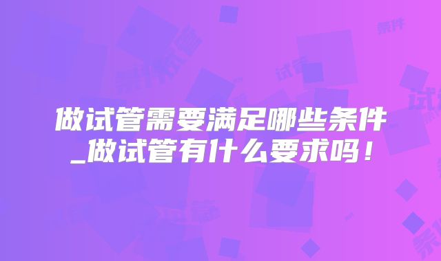 做试管需要满足哪些条件_做试管有什么要求吗！